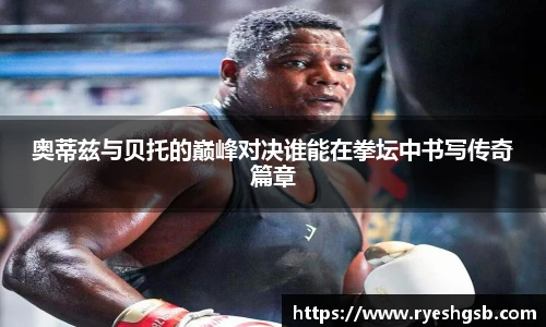 奥蒂兹与贝托的巅峰对决谁能在拳坛中书写传奇篇章